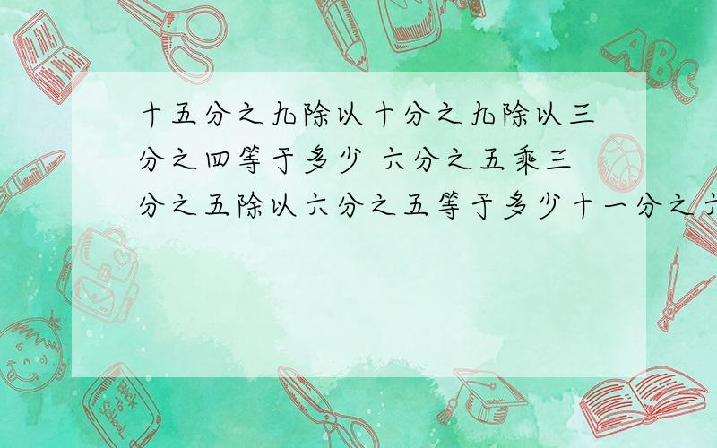 十五分之九除以十分之九除以三分之四等于多少 六分之五乘三分之五除以六分之五等于多少十一分之六除以十一分之五乘六分之五等于多少十六分之七除以三十二分之三十一乘三分之二等于