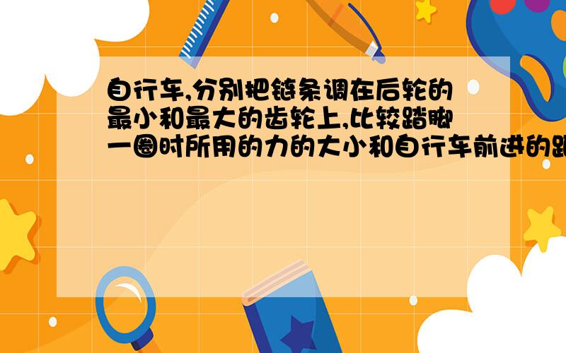 自行车,分别把链条调在后轮的最小和最大的齿轮上,比较踏脚一圈时所用的力的大小和自行车前进的距离,说说为什么要有这么多大小不一的齿轮.