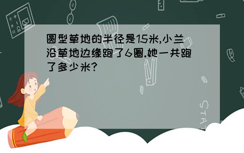 圆型草地的半径是15米,小兰沿草地边缘跑了6圈.她一共跑了多少米?