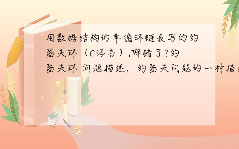 用数据结构的单循环链表写的约瑟夫环（C语言）,哪错了?约瑟夫环 问题描述：约瑟夫问题的一种描述是：编号为1,2,…,n的n个人按顺时针方向围坐一圈,每人持一个密码（正整数）.一开始任选