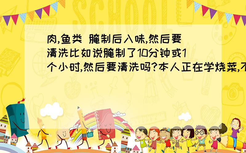肉,鱼类 腌制后入味,然后要清洗比如说腌制了10分钟或1个小时,然后要清洗吗?本人正在学烧菜,不是很懂,请哪位知道,