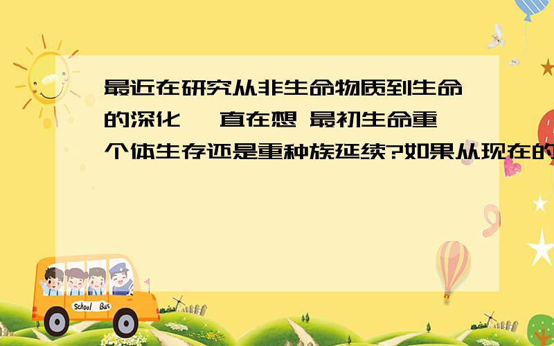 最近在研究从非生命物质到生命的深化 一直在想 最初生命重个体生存还是重种族延续?如果从现在的生命本能来看 重个体生存应该是很自然的 没个体的生存就没法繁殖嘛 但第一个生命如果