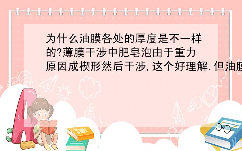 为什么油膜各处的厚度是不一样的?薄膜干涉中肥皂泡由于重力原因成楔形然后干涉,这个好理解.但油膜干涉中还有一种情况就是马路上的油膜也是各处厚度不一样,为什么?难道水平的油膜各