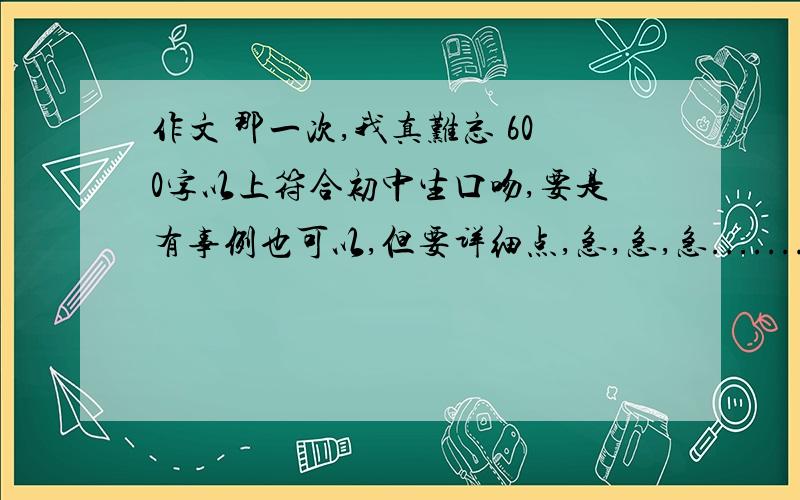 作文 那一次,我真难忘 600字以上符合初中生口吻,要是有事例也可以,但要详细点,急,急,急.........