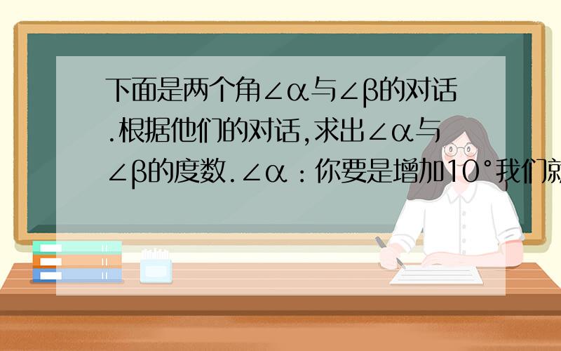 下面是两个角∠α与∠β的对话.根据他们的对话,求出∠α与∠β的度数.∠α：你要是增加10°我们就相等了.∠β：你要是减少5°我们就互余了.列方程解答..