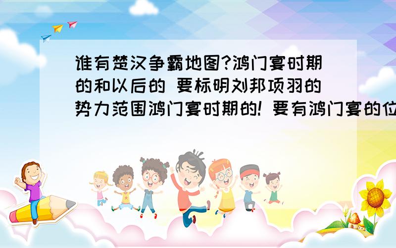 谁有楚汉争霸地图?鸿门宴时期的和以后的 要标明刘邦项羽的势力范围鸿门宴时期的! 要有鸿门宴的位置及当时刘邦项羽的势力范围 谢谢谢