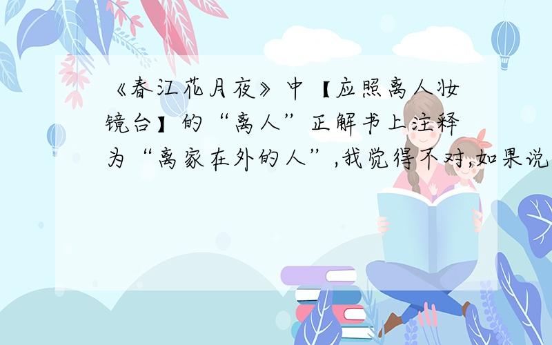 《春江花月夜》中【应照离人妆镜台】的“离人”正解书上注释为“离家在外的人”,我觉得不对,如果说这是在外的游子想念着在家的妇人,“离人妆镜台”就是妇人的妆镜台才对啊?如果是解