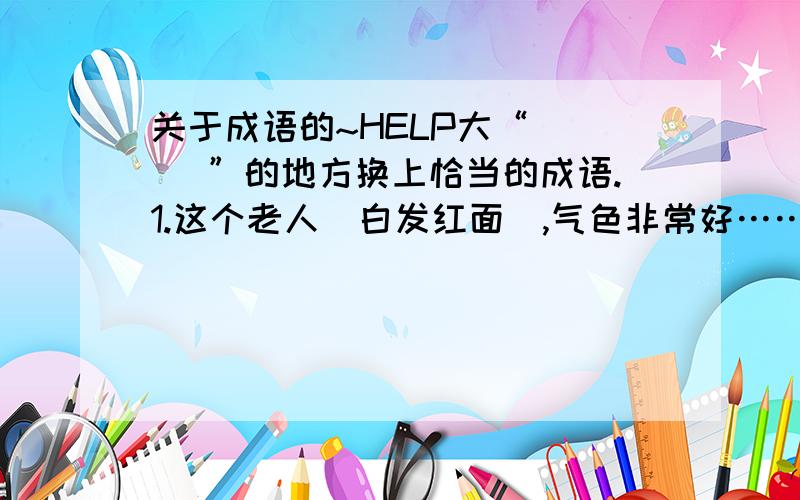 关于成语的~HELP大“[ ] ”的地方换上恰当的成语.1.这个老人[白发红面],气色非常好……（ ）2.小明在接受采访时,[答话像流水一样迅速,通畅,反应敏捷,很流利]……（ ）3.行车时,千万不能[乱