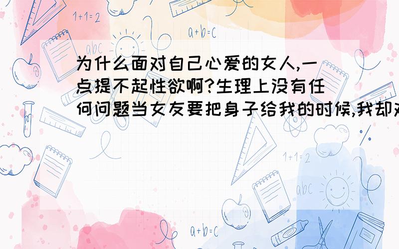 为什么面对自己心爱的女人,一点提不起性欲啊?生理上没有任何问题当女友要把身子给我的时候,我却对她没有一点欲望我很痛苦,真不知道怎么办才好