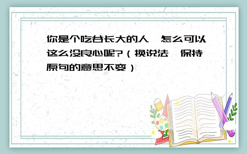 你是个吃谷长大的人,怎么可以这么没良心呢?（换说法,保持原句的意思不变）