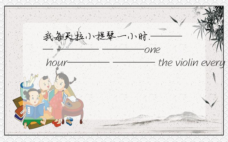 我每天拉小提琴一小时.———— ———— ————one hour———— ———— the violin every day.