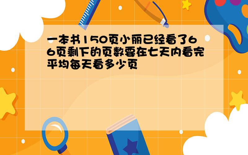 一本书150页小丽已经看了66页剩下的页数要在七天内看完平均每天看多少页