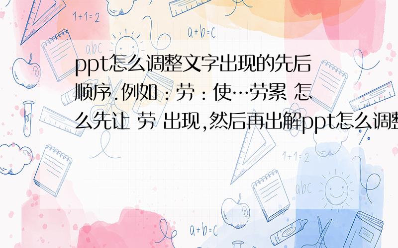 ppt怎么调整文字出现的先后顺序.例如：劳：使…劳累 怎么先让 劳 出现,然后再出解ppt怎么调整文字出现的先后顺序.例如：劳：使…劳累怎么先让 劳 出现,然后再出解释呢