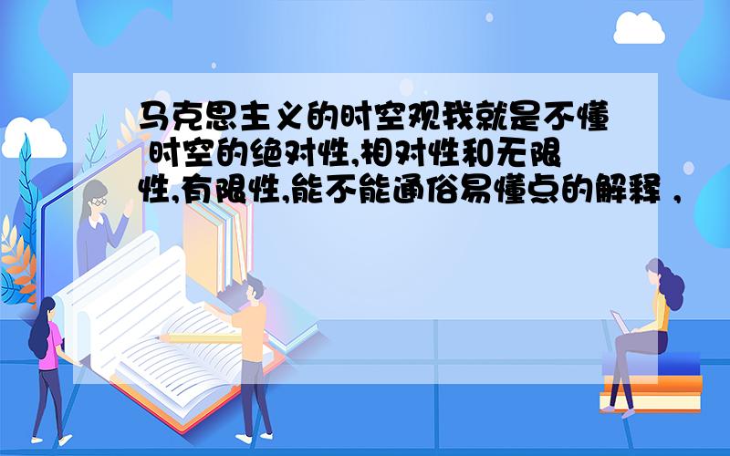 马克思主义的时空观我就是不懂 时空的绝对性,相对性和无限性,有限性,能不能通俗易懂点的解释 ,