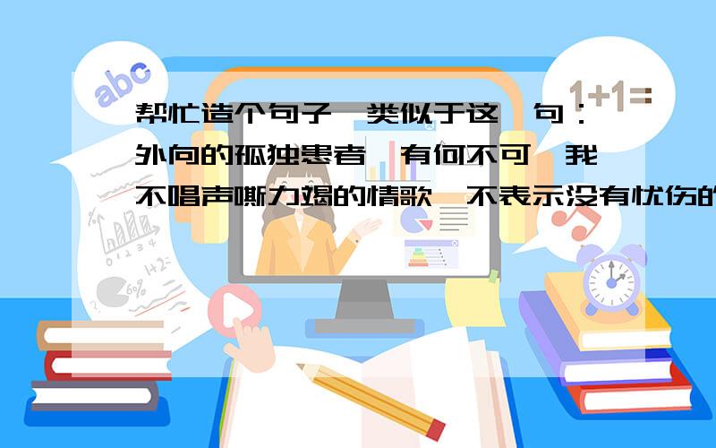 帮忙造个句子,类似于这一句：外向的孤独患者,有何不可,我不唱声嘶力竭的情歌,不表示没有忧伤的时刻.帮忙造个句子,谢谢哈!跟这一句差不多就行.