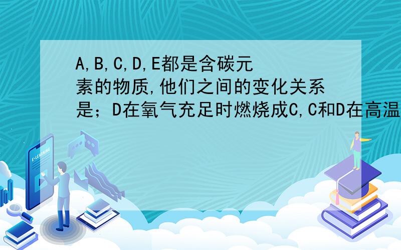 A,B,C,D,E都是含碳元素的物质,他们之间的变化关系是；D在氧气充足时燃烧成C,C和D在高温下反应生成B,B和氧气反应生成C,C通入石灰水【Ca（OH）2】中则生成A和水,继续通入C则有E生成,E在加热条