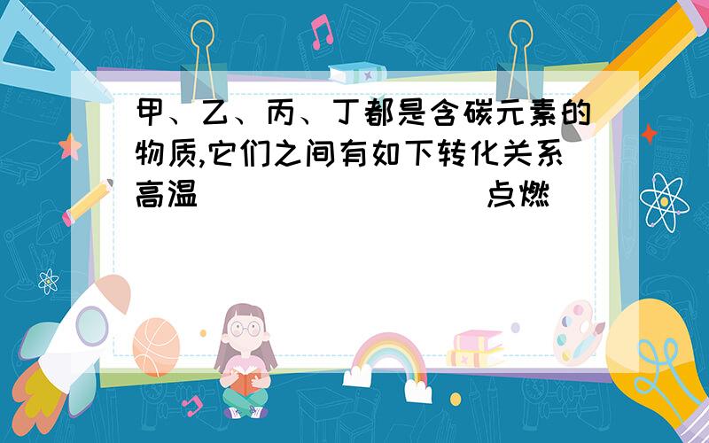 甲、乙、丙、丁都是含碳元素的物质,它们之间有如下转化关系高温                 点燃            通入澄清石灰水   1.甲＋丙===乙     2.乙＋氧气===丙      3.丙丁（白色沉淀） 则甲是--------        乙