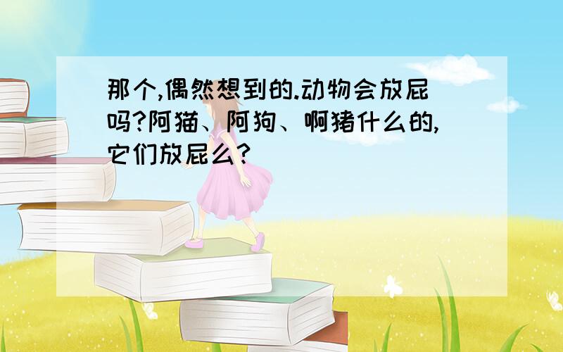 那个,偶然想到的.动物会放屁吗?阿猫、阿狗、啊猪什么的,它们放屁么?