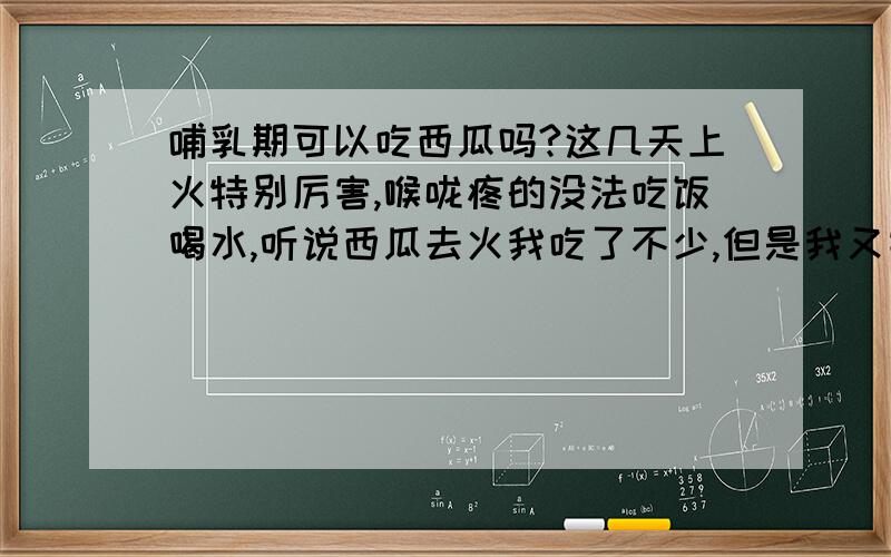 哺乳期可以吃西瓜吗?这几天上火特别厉害,喉咙疼的没法吃饭喝水,听说西瓜去火我吃了不少,但是我又害怕影响奶水的质量,或者对奶水有什么影响