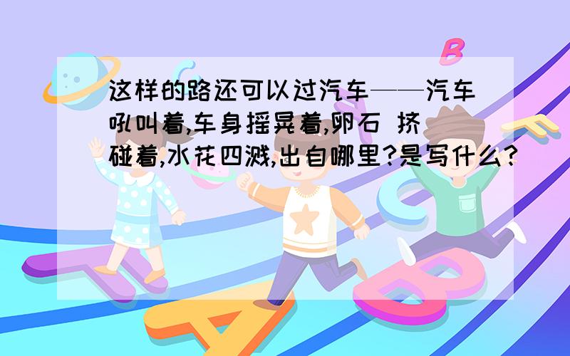 这样的路还可以过汽车——汽车吼叫着,车身摇晃着,卵石 挤碰着,水花四溅,出自哪里?是写什么?