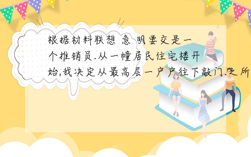 根据材料联想 急 明要交是一个推销员.从一幢居民住宅楼开始,我决定从最高层一户户往下敲门.之所以选择这样做,其理由是我担心自己从下而上会遭受太多拒绝而半途而废.幸运的是,那一天,