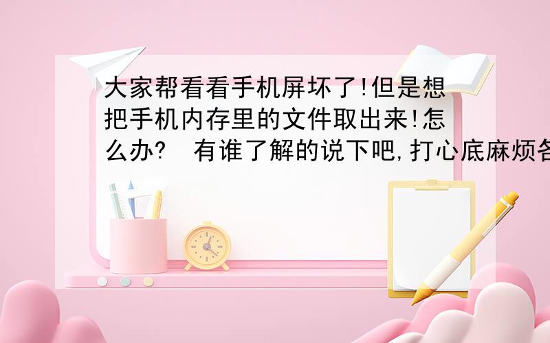 大家帮看看手机屏坏了!但是想把手机内存里的文件取出来!怎么办?　有谁了解的说下吧,打心底麻烦各位了将4