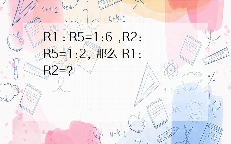 R1：R5=1:6 ,R2:R5=1:2, 那么 R1:R2=?