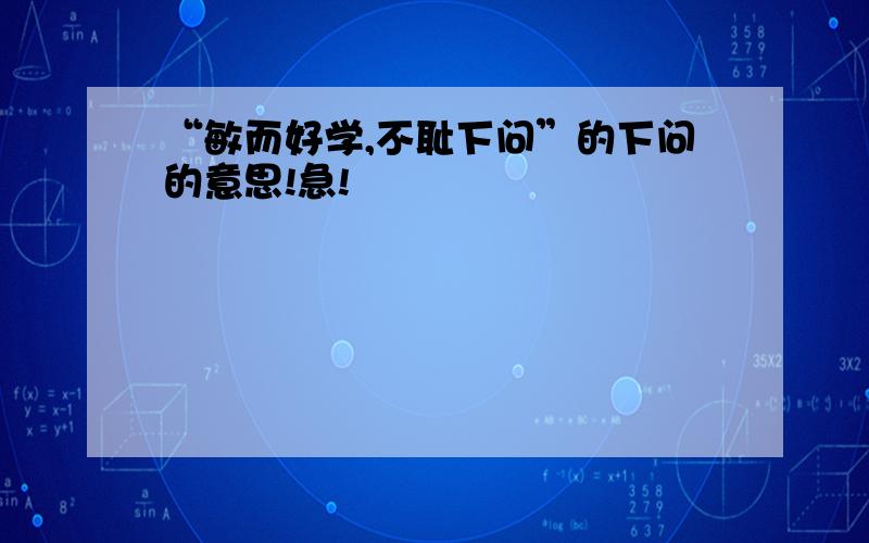 “敏而好学,不耻下问”的下问的意思!急!