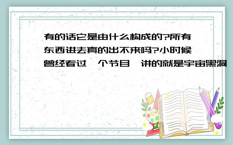 有的话它是由什么构成的?所有东西进去真的出不来吗?小时候曾经看过一个节目,讲的就是宇宙黑洞,感觉那个宇宙黑洞是一个旋涡,边上是黑色的,由外到里直到依次却变成非常淡的金色的光,然