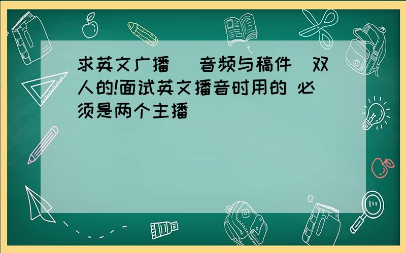 求英文广播 （音频与稿件）双人的!面试英文播音时用的 必须是两个主播