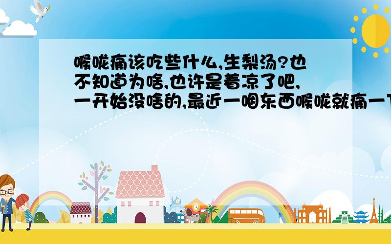 喉咙痛该吃些什么,生梨汤?也不知道为啥,也许是着凉了吧,一开始没啥的,最近一咽东西喉咙就痛一下,我今天差不多了喝了6杯热水了,依然没有好转.上个礼拜六我况且去买了些升梨和苹果,是不