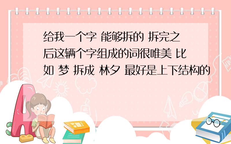 给我一个字 能够拆的 拆完之后这辆个字组成的词很唯美 比如 梦 拆成 林夕 最好是上下结构的