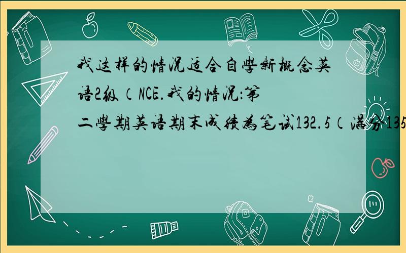 我这样的情况适合自学新概念英语2级（NCE.我的情况：第二学期英语期末成绩为笔试132.5（满分135） 口语14（满分15） 词汇量比较广,我们用的英语教材是上海的牛津版本,自认为口语不错,但对