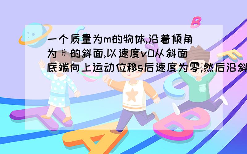 一个质量为m的物体,沿着倾角为θ的斜面,以速度v0从斜面底端向上运动位移s后速度为零,然后沿斜面返回,求：（1）斜面与物体间的摩擦力是多少?（2）物体回到斜面底端的速率是多少?