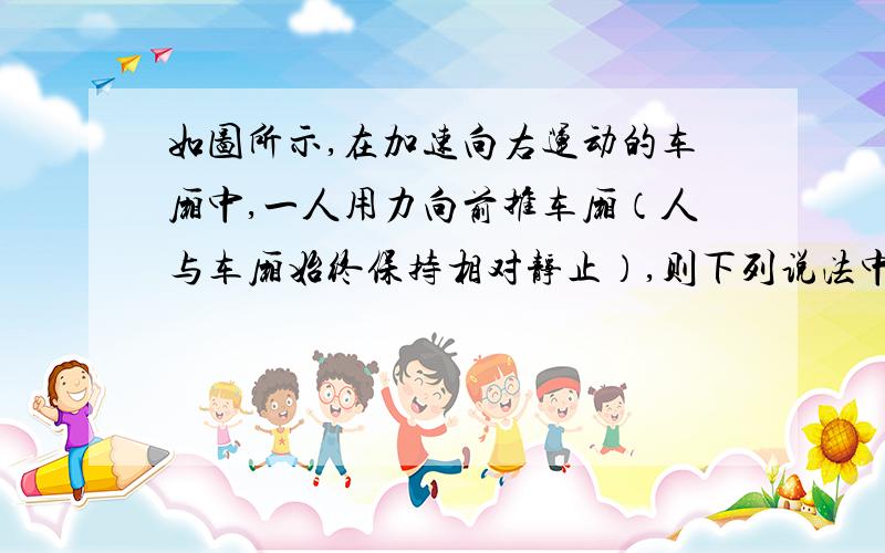 如图所示,在加速向右运动的车厢中,一人用力向前推车厢（人与车厢始终保持相对静止）,则下列说法中正确的是（   ）  A.人对车厢的推力做正功  B.车厢对人做负功  C.车厢对人做正功 D.车厢