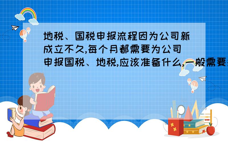 地税、国税申报流程因为公司新成立不久,每个月都需要为公司申报国税、地税,应该准备什么,一般需要报些什么,