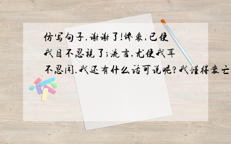 仿写句子.谢谢了!惨象,已使我目不忍视了；流言,尤使我耳不忍闻.我还有什么话可说呢?我懂得衰亡民族之所以默无声息的缘由了.沉默呵,沉默呵!不在沉默中爆发,就在沉默中灭亡.仿照这个句