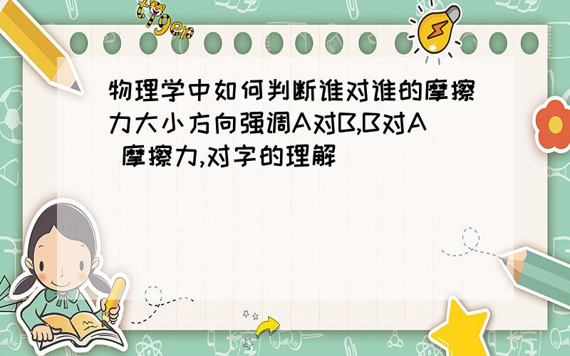 物理学中如何判断谁对谁的摩擦力大小方向强调A对B,B对A 摩擦力,对字的理解