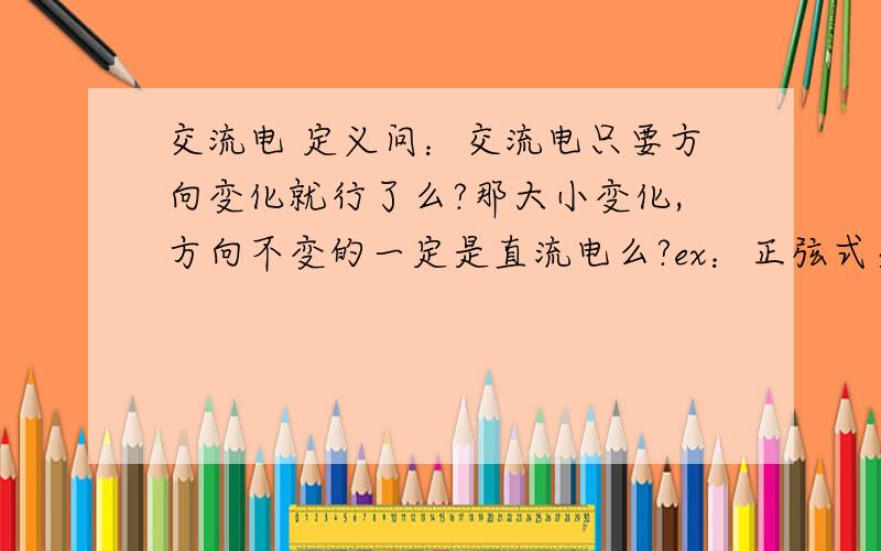 交流电 定义问：交流电只要方向变化就行了么?那大小变化,方向不变的一定是直流电么?ex：正弦式交流电的一部分（就是v－t图像x轴的上半部分）是交流电还是直流电?