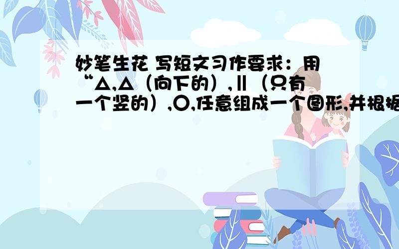 妙笔生花 写短文习作要求：用“△,△（向下的）,‖（只有一个竖的）,○,任意组成一个图形,并根据这个图形写一篇短文.