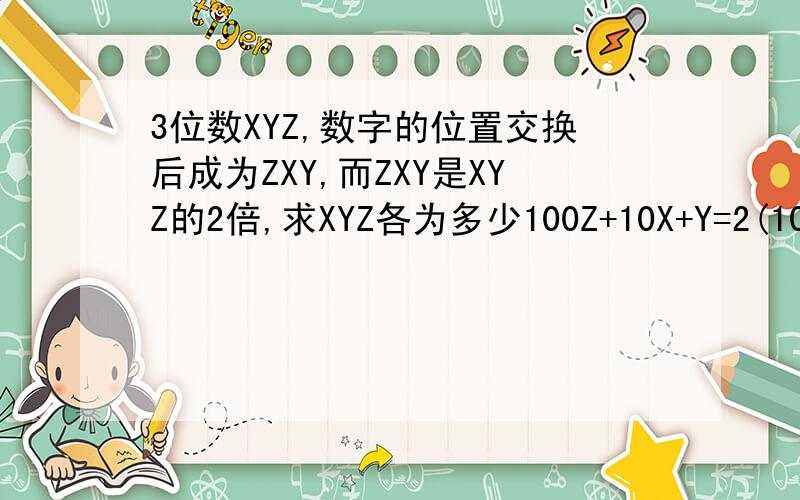 3位数XYZ,数字的位置交换后成为ZXY,而ZXY是XYZ的2倍,求XYZ各为多少100Z+10X+Y=2(100X+10Y+Z)设X=1,2,3......Y=1,2,3......Z=1,2,3......我已经做过，可以得不到结果。也许是题目记错了，是别人问我的，她也是