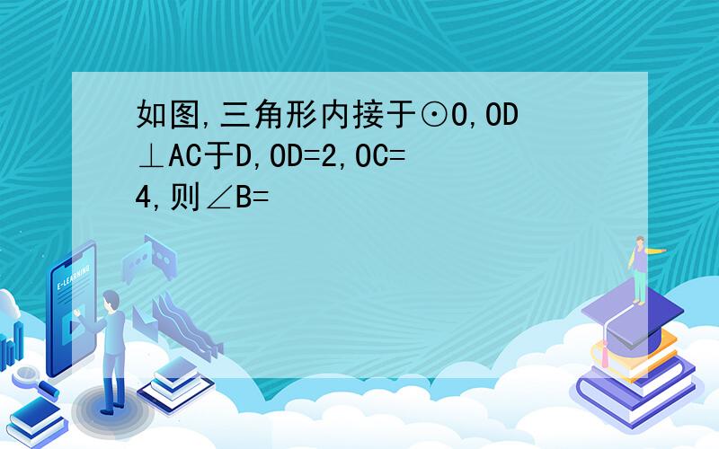 如图,三角形内接于⊙O,OD⊥AC于D,OD=2,OC=4,则∠B=