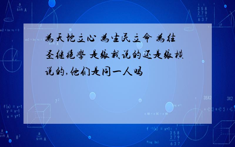 为天地立心 为生民立命 为往圣继绝学 是张载说的还是张横说的,他们是同一人吗