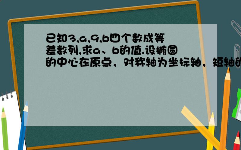 已知3,a,9,b四个数成等差数列,求a、b的值.设椭圆的中心在原点，对称轴为坐标轴，短轴的一个端点和两焦点组成一个正三角形，焦点到椭圆的最短距离为根号3，求此椭圆的方程。