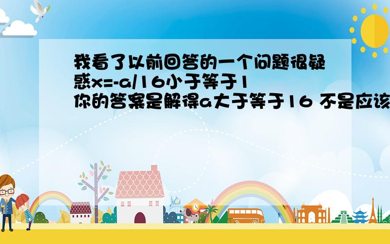 我看了以前回答的一个问题很疑惑x=-a/16小于等于1 你的答案是解得a大于等于16 不是应该负16吗 原题是函数y=8x^2加ax加5在[1,正无穷大)上是递增,求a的取值,我不管怎么算都是负十六,可我弟书上