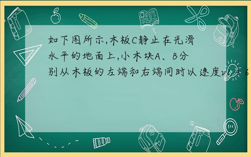 如下图所示,木板C静止在光滑水平的地面上,小木块A、B分别从木板的左端和右端同时以速度v1＝6 m/s和v2＝3 m/s滑上木板,已知它们的质量mC＝mA＝mB＝0.1 kg,且A、B与C的动摩擦因数μ都等于0.2,g取10