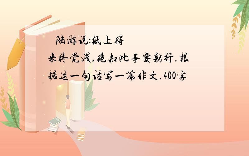   陆游说：纸上得来终觉浅,绝知此事要躬行.根据这一句话写一篇作文.400字