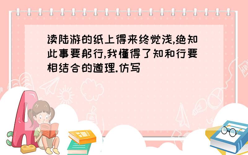 读陆游的纸上得来终觉浅,绝知此事要躬行,我懂得了知和行要相结合的道理.仿写