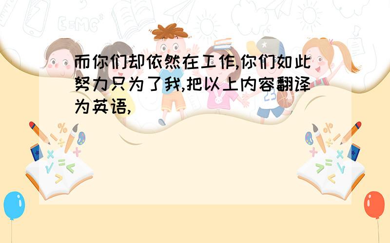 而你们却依然在工作,你们如此努力只为了我,把以上内容翻译为英语,