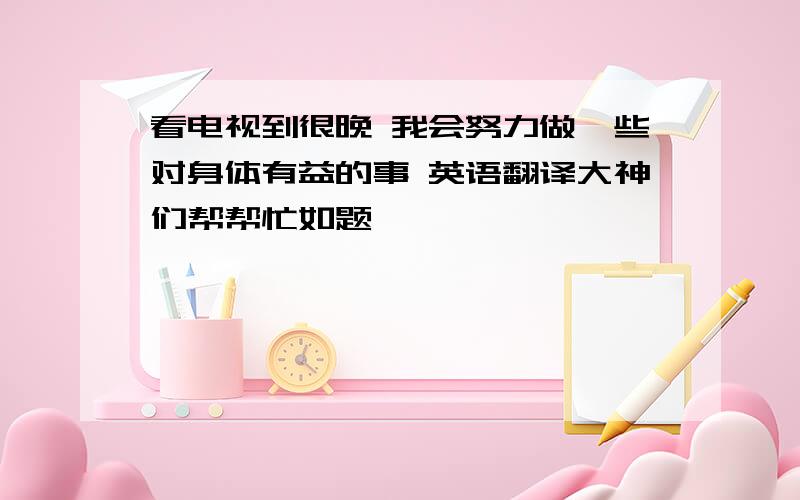 看电视到很晚 我会努力做一些对身体有益的事 英语翻译大神们帮帮忙如题